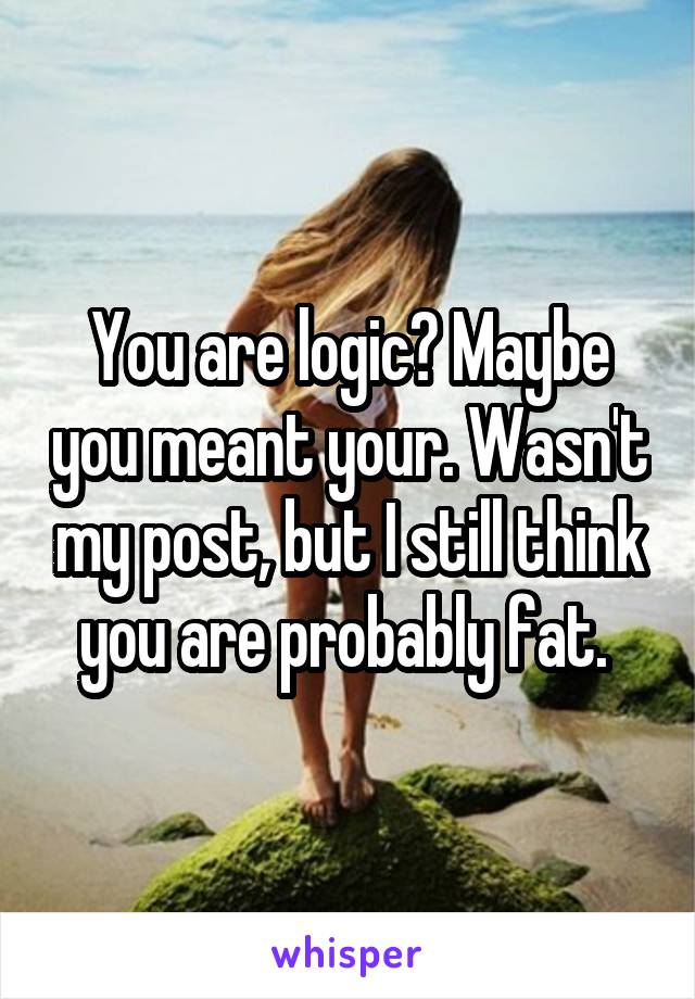 You are logic? Maybe you meant your. Wasn't my post, but I still think you are probably fat. 