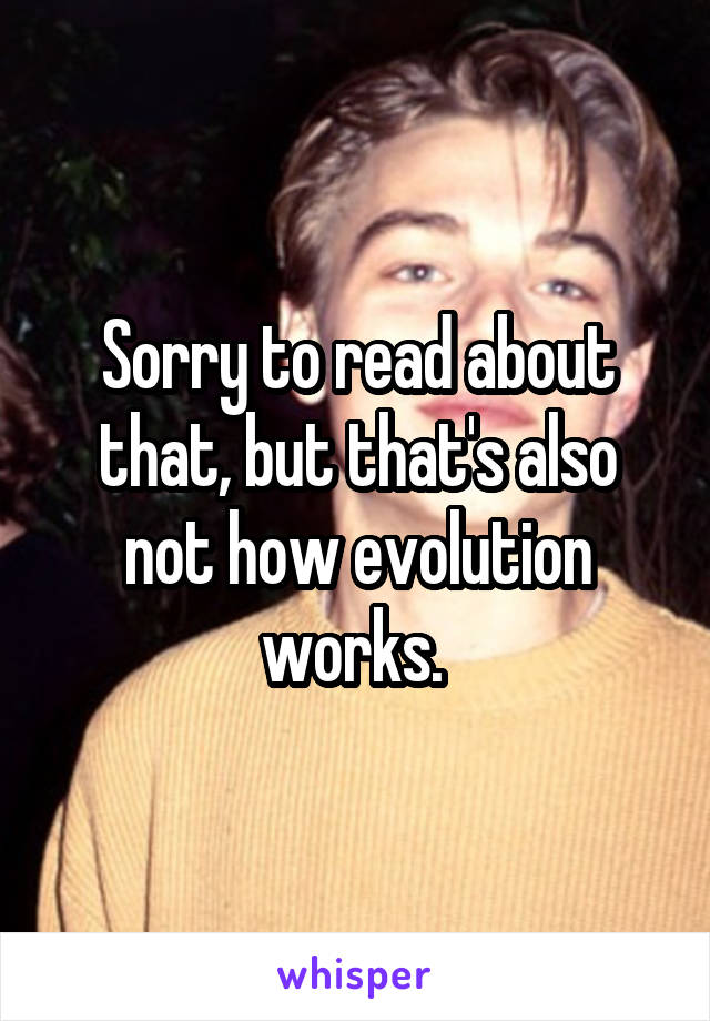 Sorry to read about that, but that's also not how evolution works. 