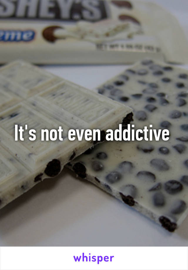 It's not even addictive 