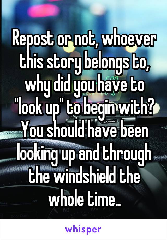 Repost or not, whoever this story belongs to, why did you have to "look up" to begin with? You should have been looking up and through the windshield the whole time..