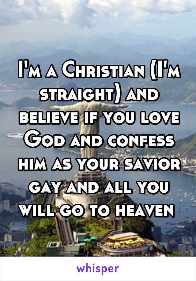 I'm a Christian (I'm straight) and believe if you love God and confess him as your savior gay and all you will go to heaven 