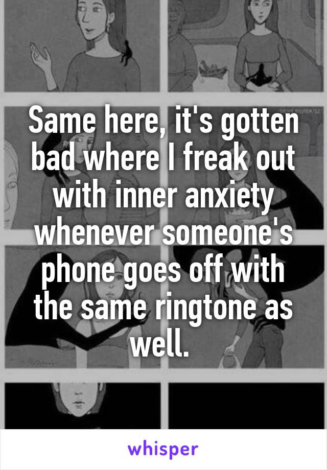 Same here, it's gotten bad where I freak out with inner anxiety whenever someone's phone goes off with the same ringtone as well. 