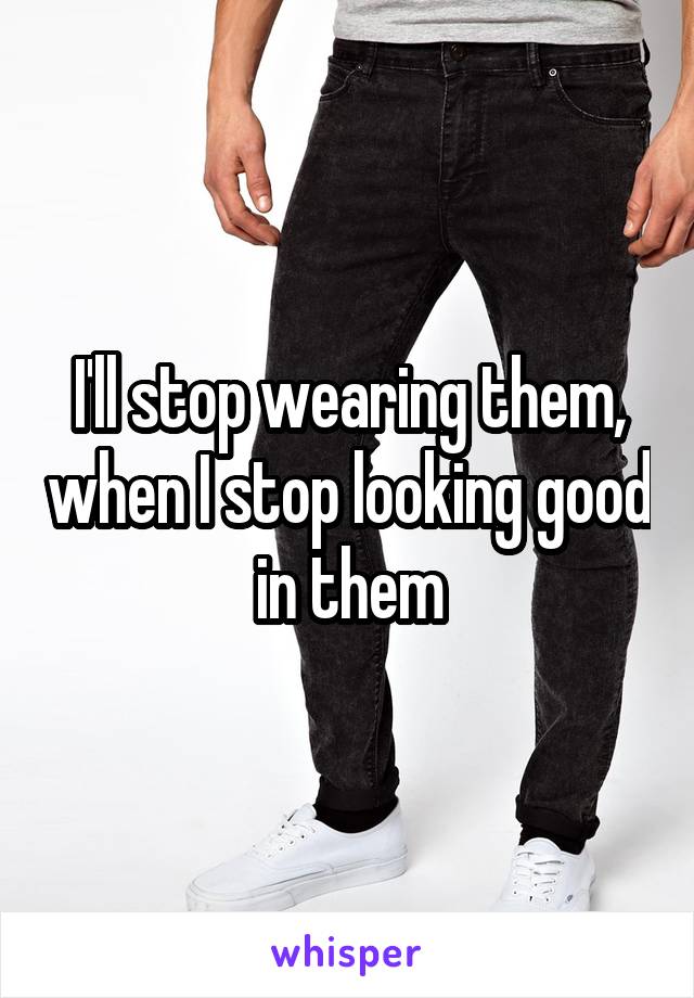 I'll stop wearing them, when I stop looking good in them