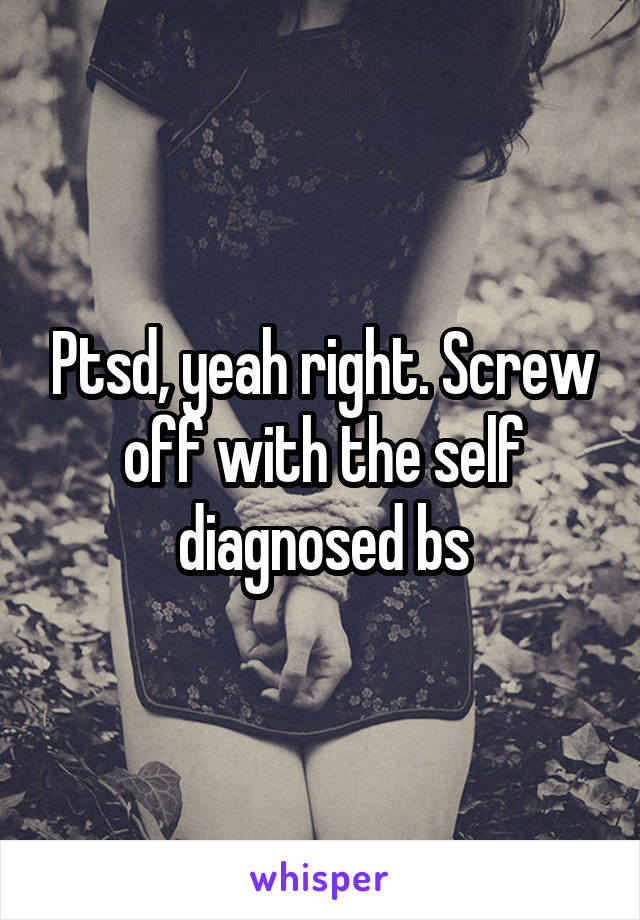 Ptsd, yeah right. Screw off with the self diagnosed bs