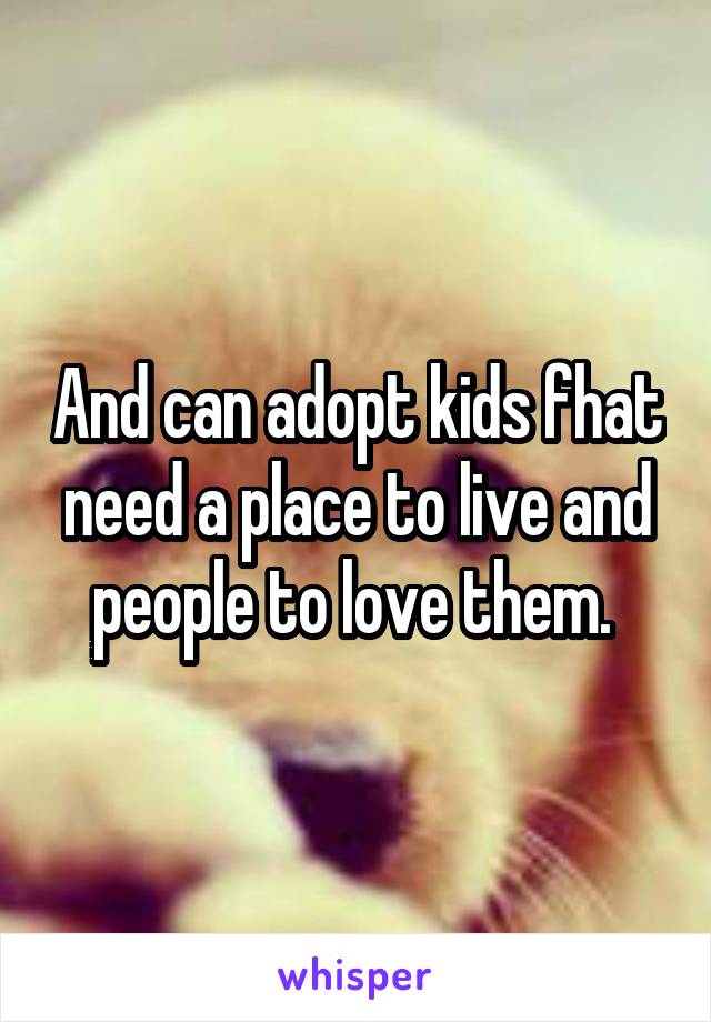 And can adopt kids fhat need a place to live and people to love them. 