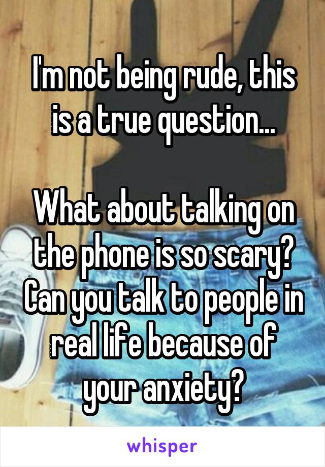 I'm not being rude, this is a true question...

What about talking on the phone is so scary? Can you talk to people in real life because of your anxiety?
