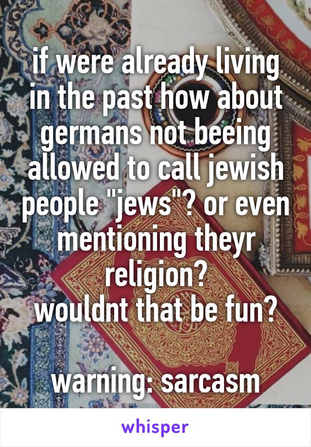 if were already living in the past how about germans not beeing allowed to call jewish people "jews"? or even mentioning theyr religion?
wouldnt that be fun?

warning: sarcasm