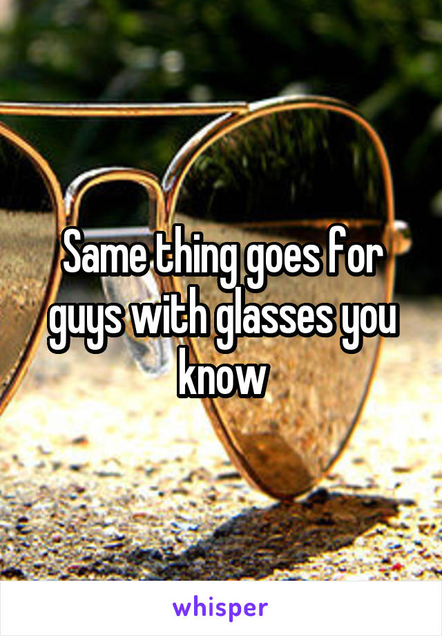 Same thing goes for guys with glasses you know