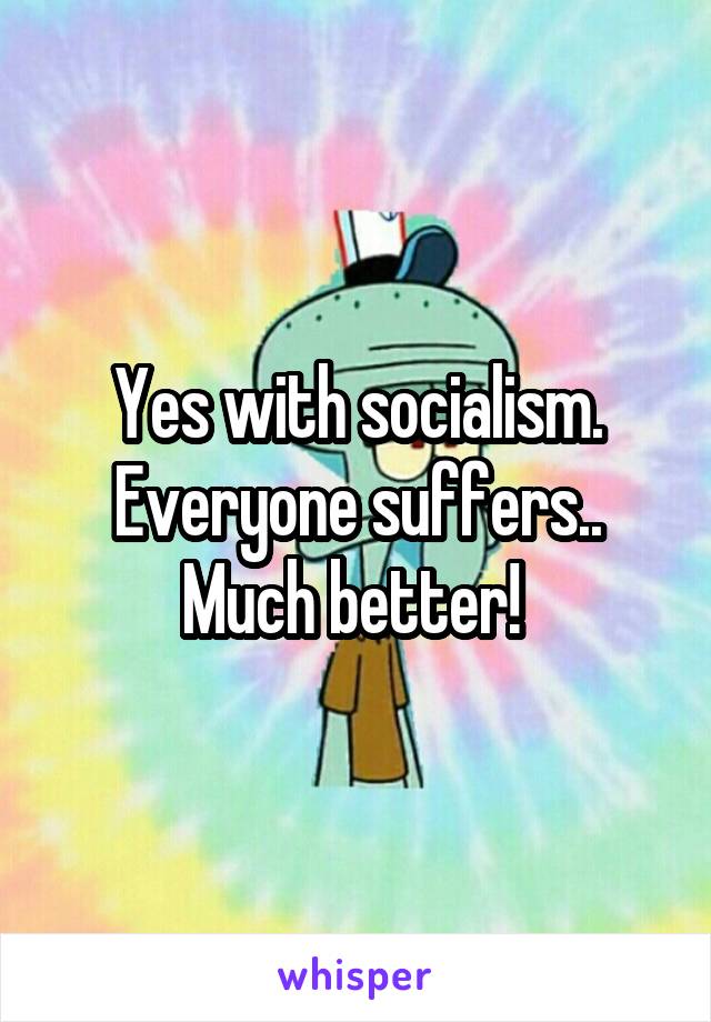 Yes with socialism. Everyone suffers.. Much better! 