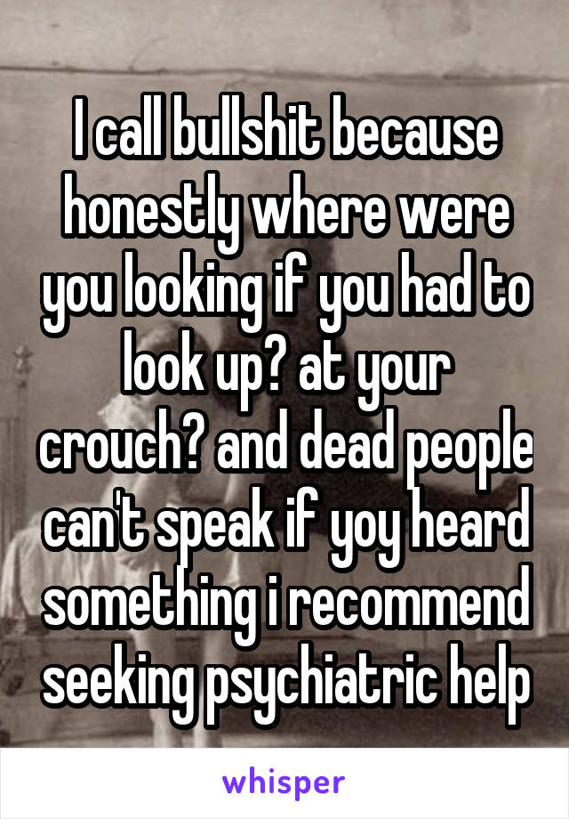 I call bullshit because honestly where were you looking if you had to look up? at your crouch? and dead people can't speak if yoy heard something i recommend seeking psychiatric help
