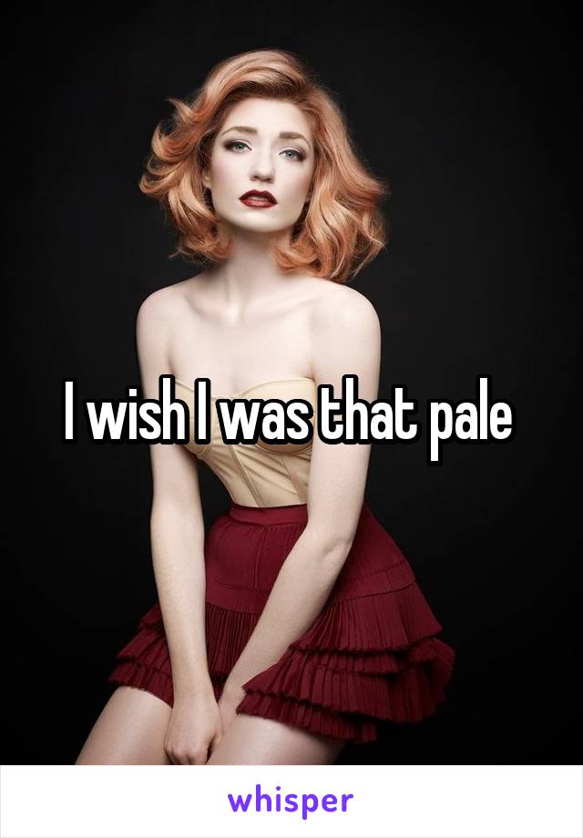 I wish I was that pale 