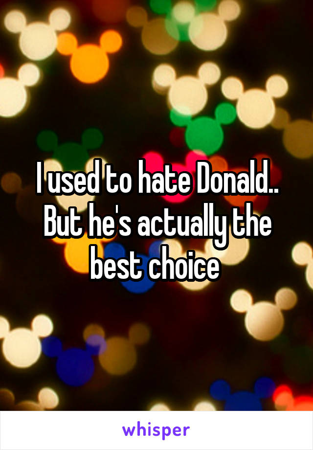 I used to hate Donald.. But he's actually the best choice 