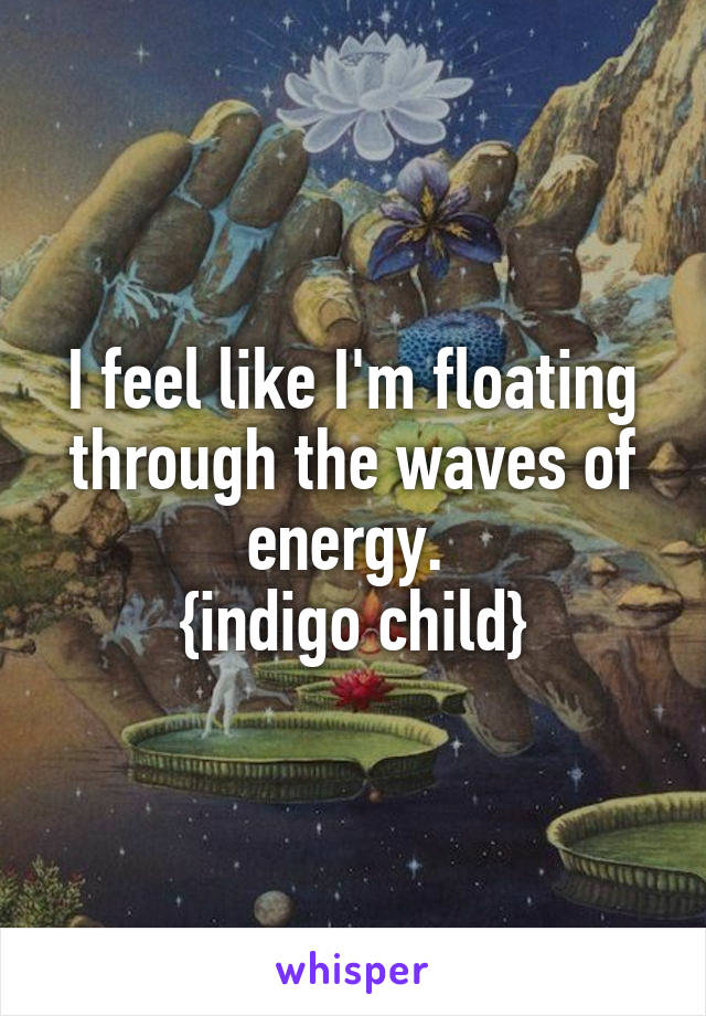 I feel like I'm floating through the waves of energy. 
{indigo child}