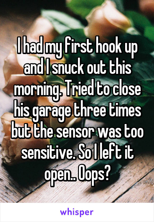 I had my first hook up and I snuck out this morning. Tried to close his garage three times but the sensor was too sensitive. So I left it open.. Oops?