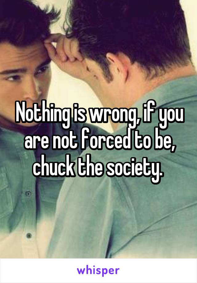 Nothing is wrong, if you are not forced to be, chuck the society. 