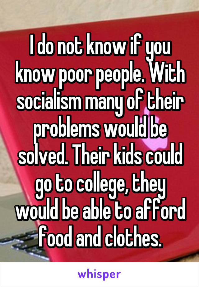 I do not know if you know poor people. With socialism many of their problems would be solved. Their kids could go to college, they would be able to afford food and clothes.