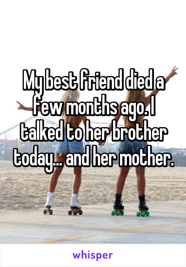 My best friend died a few months ago. I talked to her brother today... and her mother. 
