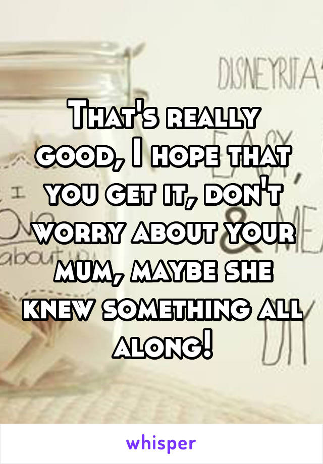 That's really good, I hope that you get it, don't worry about your mum, maybe she knew something all along!