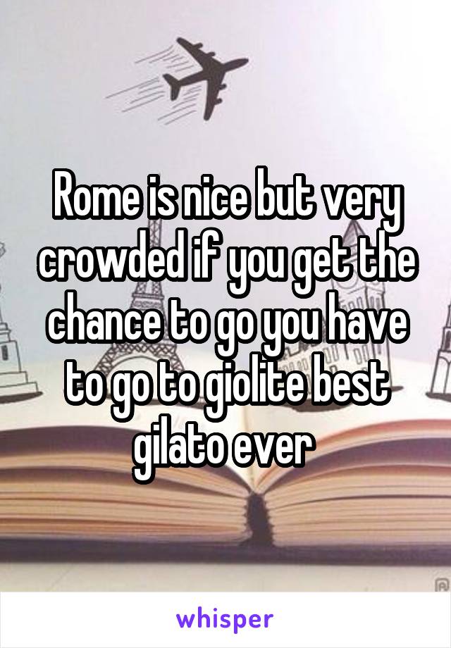 Rome is nice but very crowded if you get the chance to go you have to go to giolite best gilato ever 