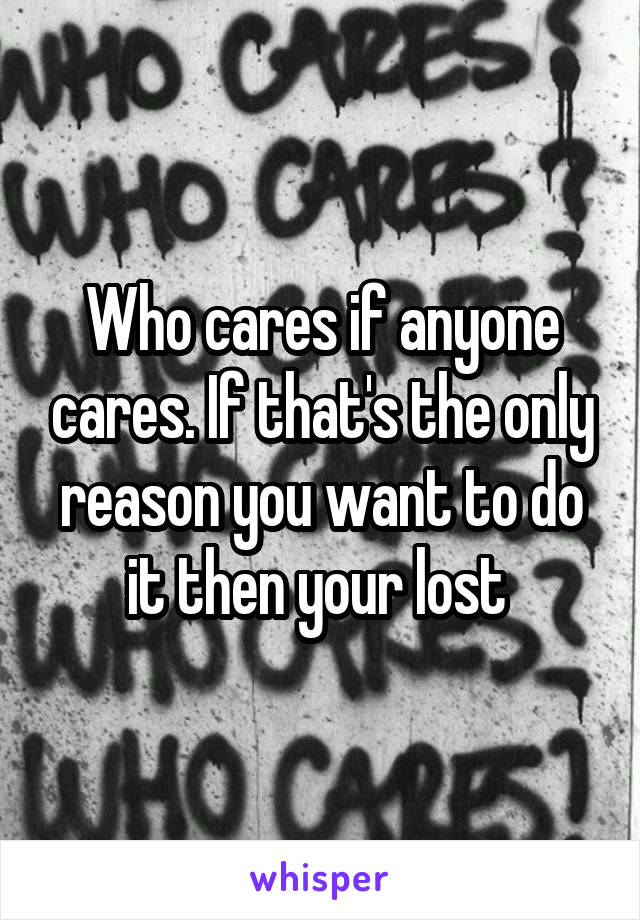 Who cares if anyone cares. If that's the only reason you want to do it then your lost 