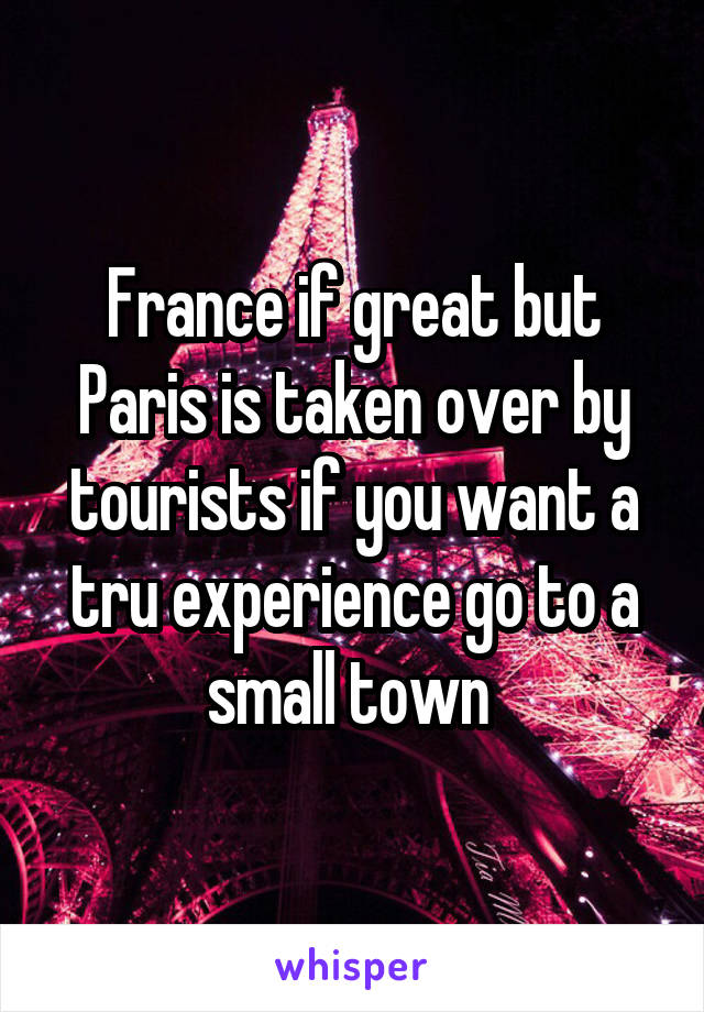 France if great but Paris is taken over by tourists if you want a tru experience go to a small town 