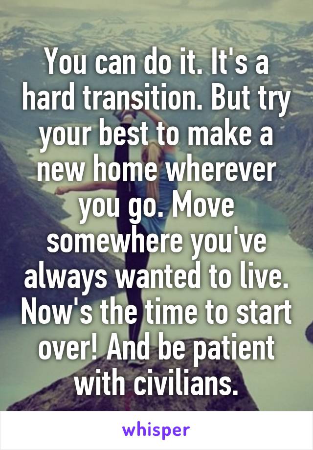 You can do it. It's a hard transition. But try your best to make a new home wherever you go. Move somewhere you've always wanted to live. Now's the time to start over! And be patient with civilians.
