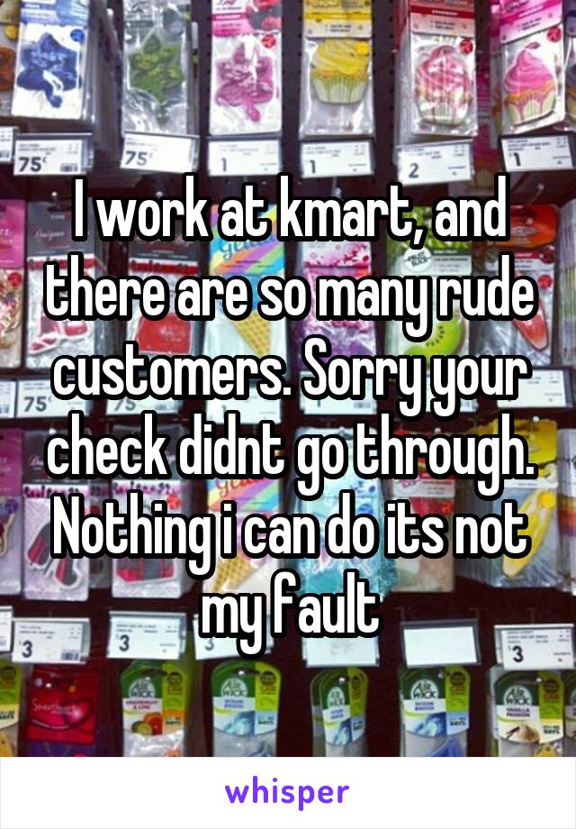 I work at kmart, and there are so many rude customers. Sorry your check didnt go through. Nothing i can do its not my fault