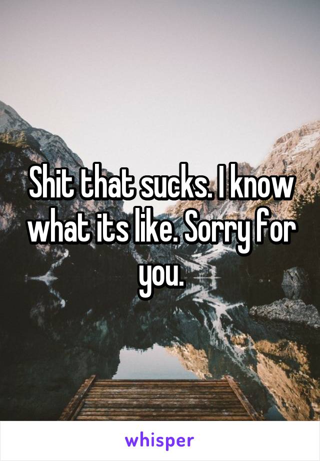 Shit that sucks. I know what its like. Sorry for you.