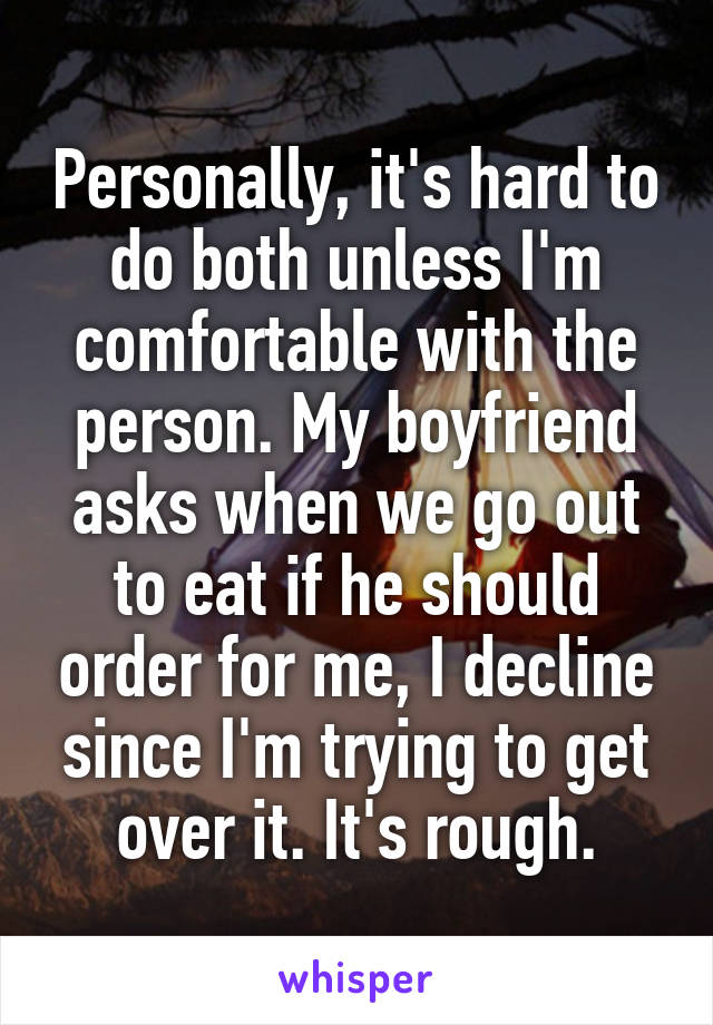 Personally, it's hard to do both unless I'm comfortable with the person. My boyfriend asks when we go out to eat if he should order for me, I decline since I'm trying to get over it. It's rough.