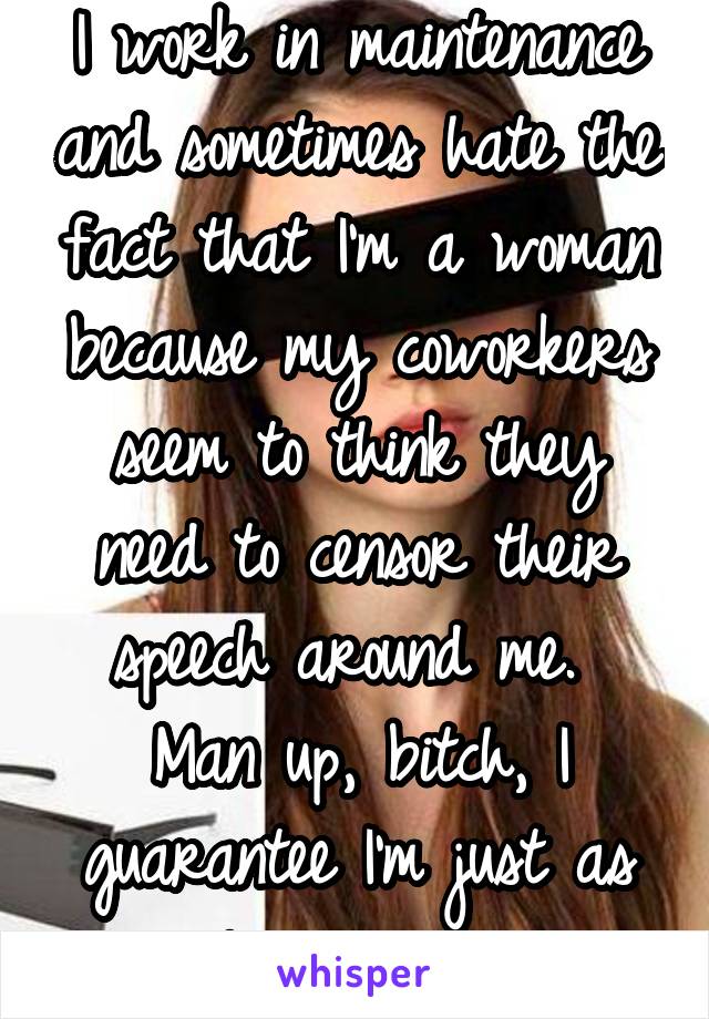 I work in maintenance and sometimes hate the fact that I'm a woman because my coworkers seem to think they need to censor their speech around me.  Man up, bitch, I guarantee I'm just as vulgar as you.