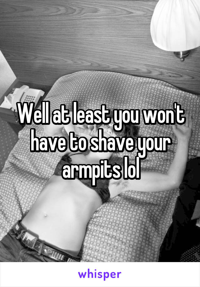 Well at least you won't have to shave your armpits lol