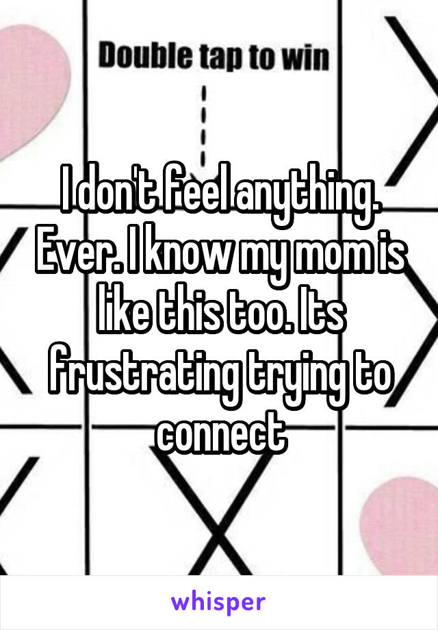 I don't feel anything. Ever. I know my mom is like this too. Its frustrating trying to connect