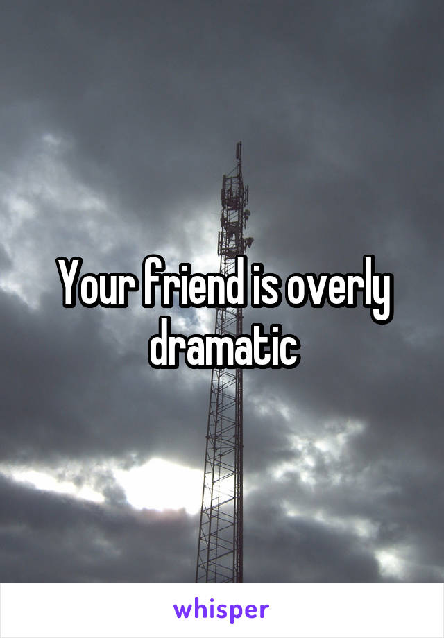 Your friend is overly dramatic