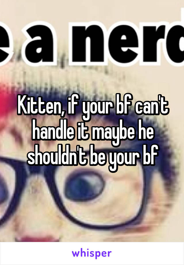 Kitten, if your bf can't handle it maybe he shouldn't be your bf