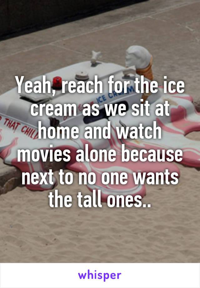 Yeah, reach for the ice cream as we sit at home and watch movies alone because next to no one wants the tall ones..