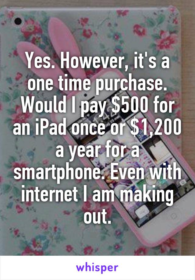 Yes. However, it's a one time purchase. Would I pay $500 for an iPad once or $1,200 a year for a smartphone. Even with internet I am making out.
