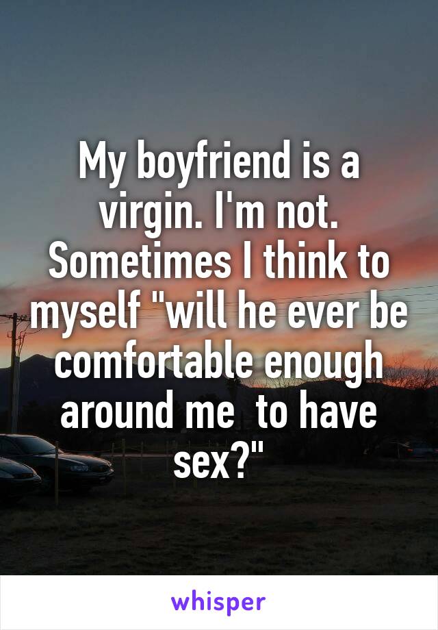 My boyfriend is a virgin. I'm not. Sometimes I think to myself "will he ever be comfortable enough around me  to have sex?"