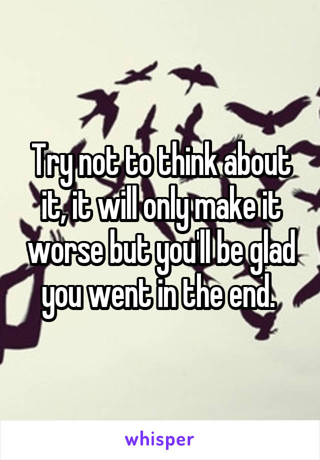 Try not to think about it, it will only make it worse but you'll be glad you went in the end. 