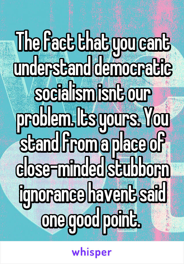 The fact that you cant understand democratic socialism isnt our problem. Its yours. You stand from a place of close-minded stubborn ignorance havent said one good point. 