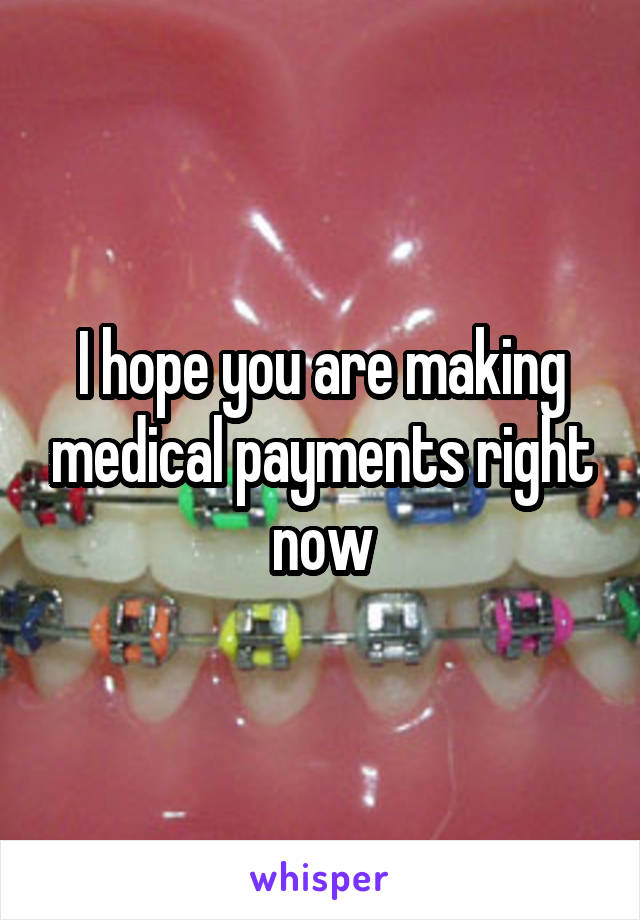 I hope you are making medical payments right now