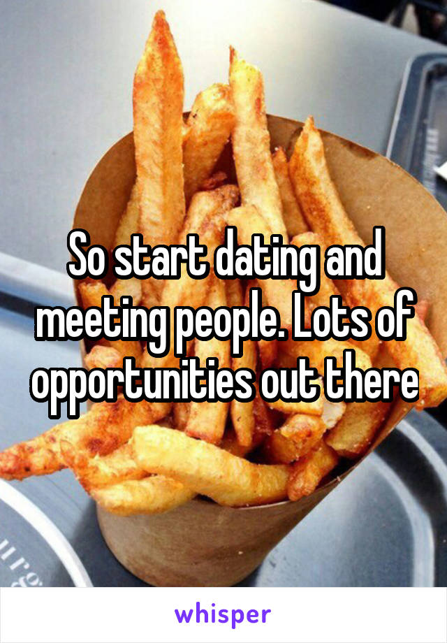 So start dating and meeting people. Lots of opportunities out there