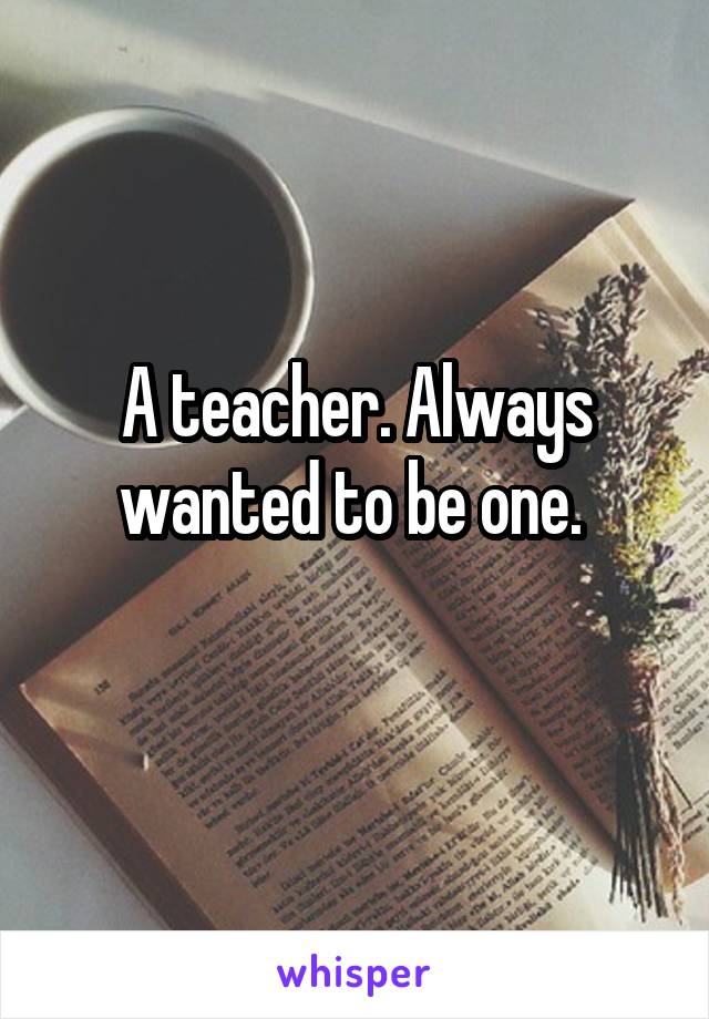 A teacher. Always wanted to be one. 
