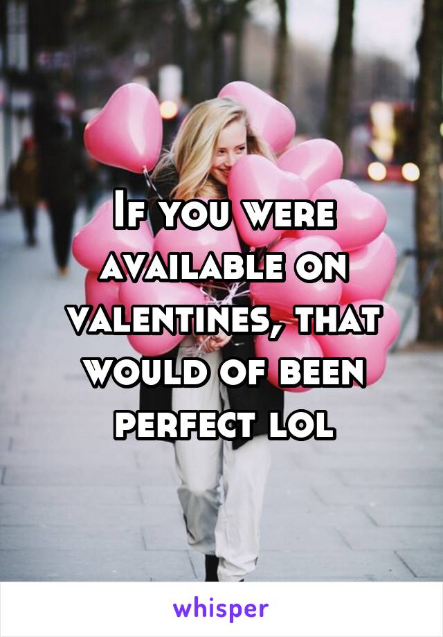 If you were available on valentines, that would of been perfect lol