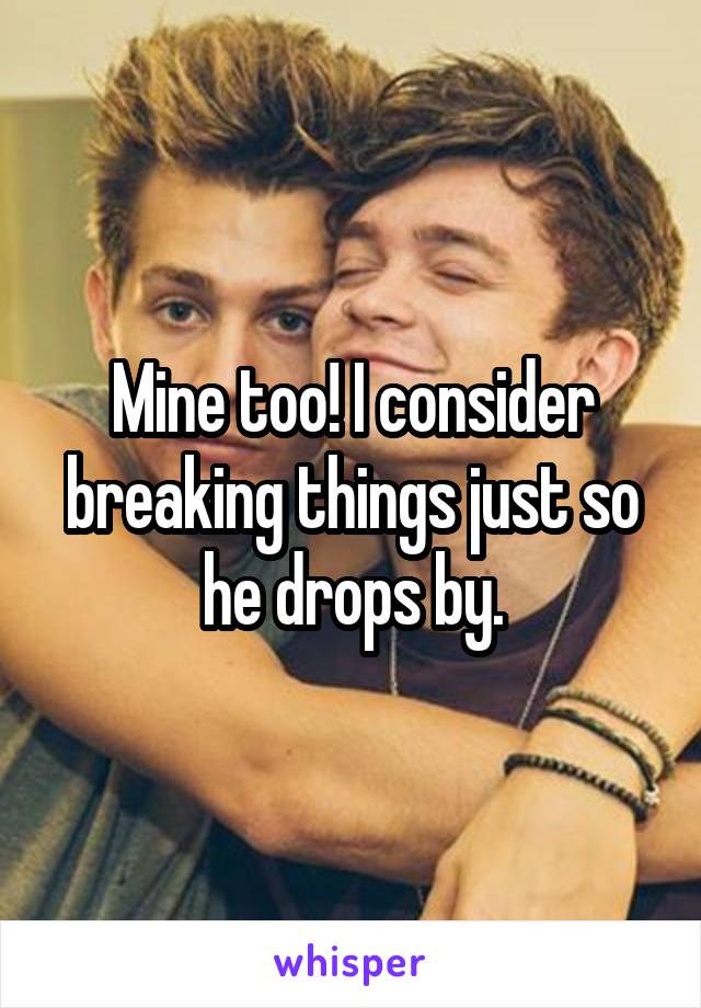 Mine too! I consider breaking things just so he drops by.