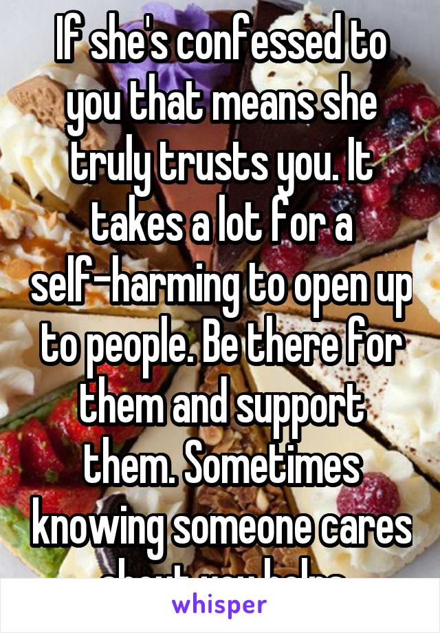 If she's confessed to you that means she truly trusts you. It takes a lot for a self-harming to open up to people. Be there for them and support them. Sometimes knowing someone cares about you helps