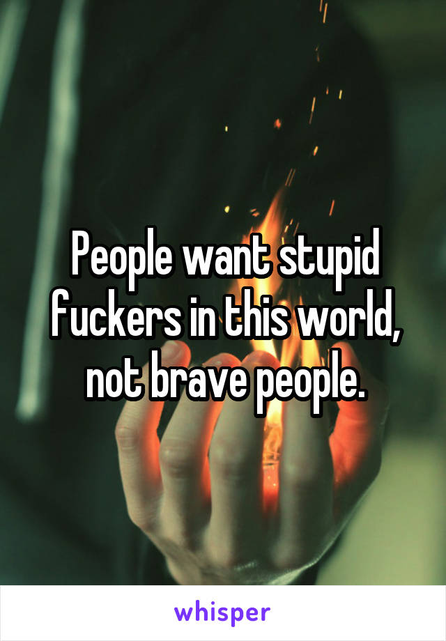 People want stupid fuckers in this world, not brave people.