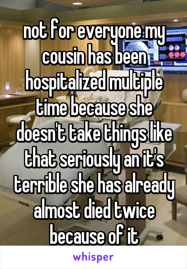 not for everyone my cousin has been hospitalized multiple time because she doesn't take things like that seriously an it's terrible she has already almost died twice because of it