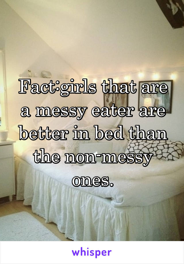 Fact:girls that are a messy eater are better in bed than the non-messy ones.