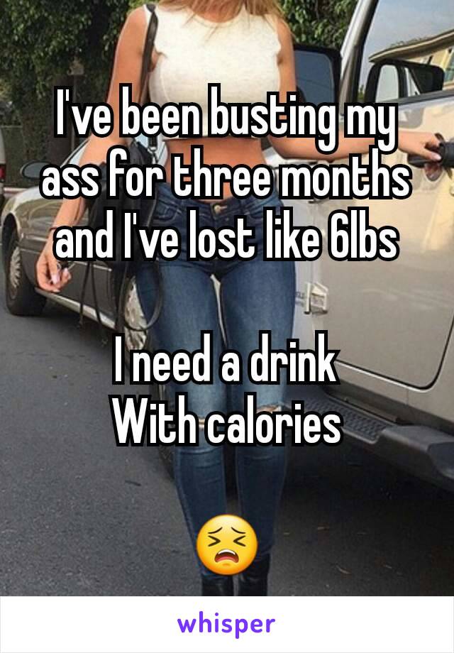 I've been busting my ass for three months and I've lost like 6lbs

I need a drink
With calories

😣