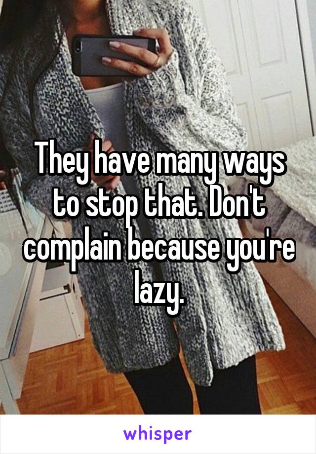 They have many ways to stop that. Don't complain because you're lazy.